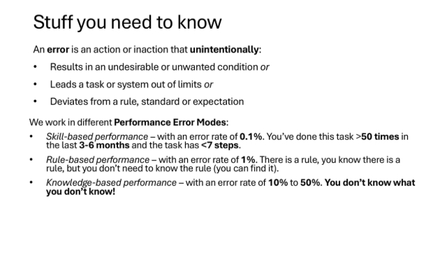 So, its important to know what error is. The key point is that error is an action or inaction that unintentionally creates conditions for an outcome that can cause harm or damage.
We also know we work in different performance error modes. In skill-based performance mode the task needs to be simple and you need to be doing it very regularly. Its not that common. At the opposite end of the scale is knowledge-based perormance where your chances of error are 10-50%. We want to avoid this mode.