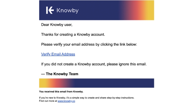 <p>Go to your email inbox and look for a message from Knowby.</p><p></p><p>Open the email and click <strong>Verify Email Address.</strong></p><p></p><blockquote><p>If you do not see the email, check your spam folder or click <strong>Click to resend</strong> on the verify screen.</p></blockquote><p></p>