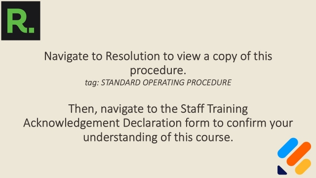 <p>Navigate to Resolution to view a copy of this procedure - <span><em>tag: STANDARD OPERATING PROCEDURE.</em></span></p><p> </p><p>Then, navigate to the Staff Training Acknowledgement Declaration form to confirm your understanding of this course.</p><p><a target="_blank" rel="noopener noreferrer nofollow" href="https://form.jotform.com/261597531353057">https://form.jotform.com/261597531353057</a>.</p>