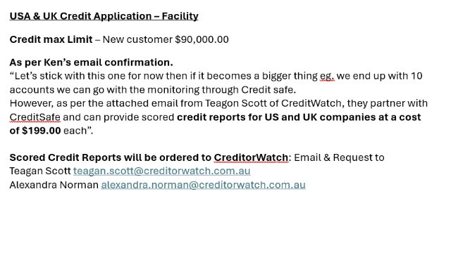 <p><strong><u>USA & UK Credit Application – Facility</u></strong></p><p><strong>Credit max Limit</strong> – New customer $90,000.00</p><p></p><p><strong>As per Ken’s email confirmation.</strong></p><p>“Let’s stick with this one for now then if it becomes a bigger thing eg. we end up with 10 accounts we can go with the monitoring through Credit safe.</p><p>However, as per the attached email from Teagon Scott of CreditWatch, they partner with CreditSafe and can provide scored <strong>credit reports for US and UK companies at a cost of $199.00</strong> each”.</p><p></p><p><strong>Scored Credit Reports will be ordered to CreditorWatch</strong>: Email & Request to</p><p>Teagan Scott teagan.scott@creditorwatch.com.au</p><p>Alexandra Norman alexandra.norman@creditorwatch.com.au</p>